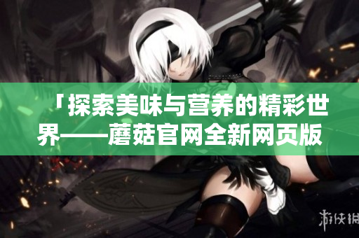 「探索美味与营养的精彩世界——蘑菇官网全新网页版大揭秘」