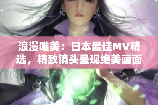浪漫唯美：日本最佳MV精选，精致镜头呈现绝美画面