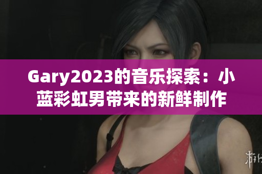Gary2023的音乐探索：小蓝彩虹男带来的新鲜制作