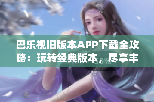 巴乐视旧版本APP下载全攻略：玩转经典版本，尽享丰富功能！(1)