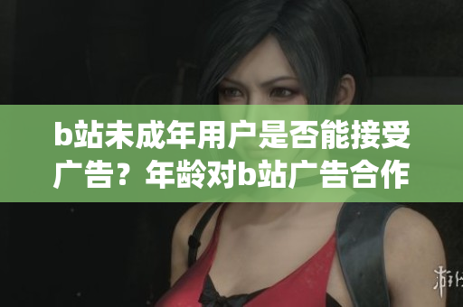 b站未成年用户是否能接受广告？年龄对b站广告合作的影响是什么？(1)