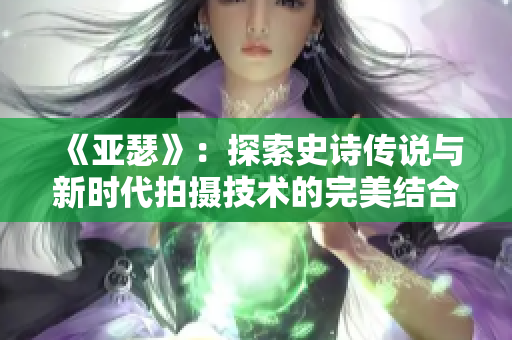 《亚瑟》：探索史诗传说与新时代拍摄技术的完美结合