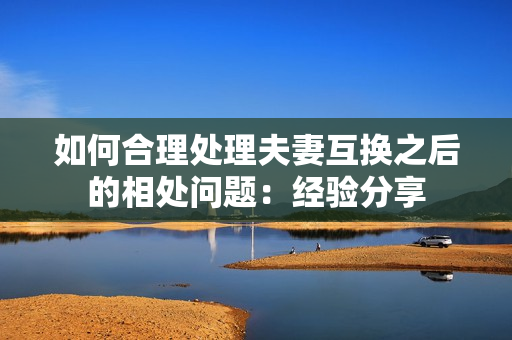 如何合理处理夫妻互换之后的相处问题：经验分享