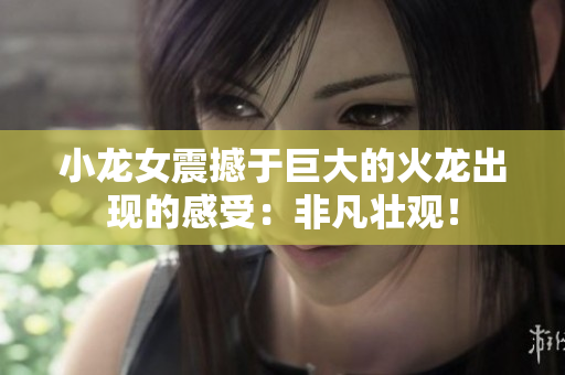小龙女震撼于巨大的火龙出现的感受：非凡壮观！