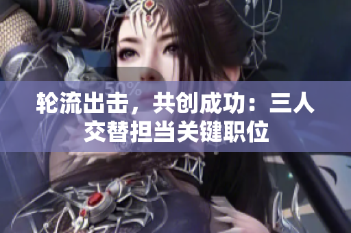 轮流出击，共创成功：三人交替担当关键职位
