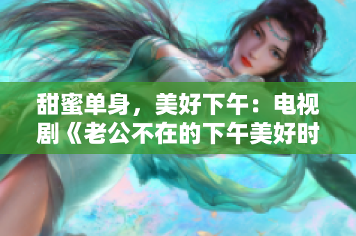 甜蜜单身，美好下午：电视剧《老公不在的下午美好时光》剧透