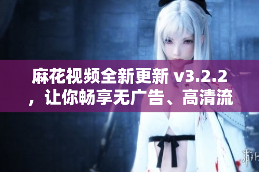 麻花视频全新更新 v3.2.2，让你畅享无广告、高清流畅视频！