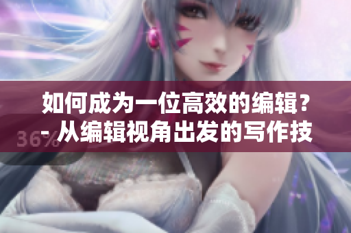 如何成为一位高效的编辑？- 从编辑视角出发的写作技巧和实践方法