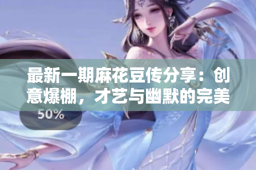 最新一期麻花豆传分享：创意爆棚，才艺与幽默的完美结合