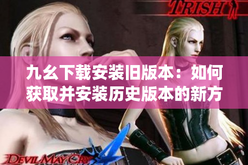 九幺下载安装旧版本:如何获取并安装历史版本的新方法(1) 九幺下载安装旧版本:如何获取并安装历史版本的新方法(1)