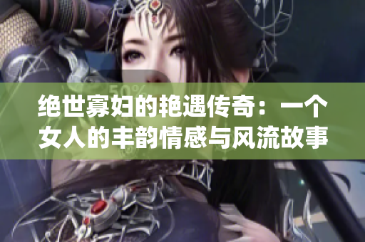 绝世寡妇的艳遇传奇：一个女人的丰韵情感与风流故事(1)