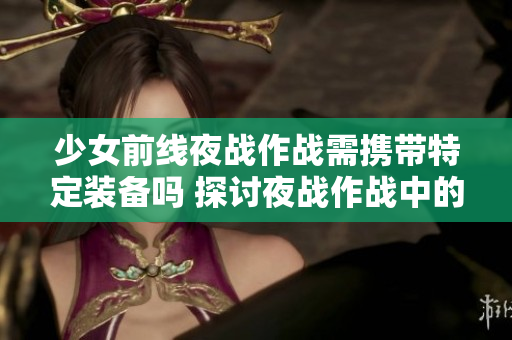 少女前线夜战作战需携带特定装备吗 探讨夜战作战中的武器携带问题