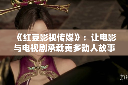《红豆影视传媒》：让电影与电视剧承载更多动人故事的创新力量