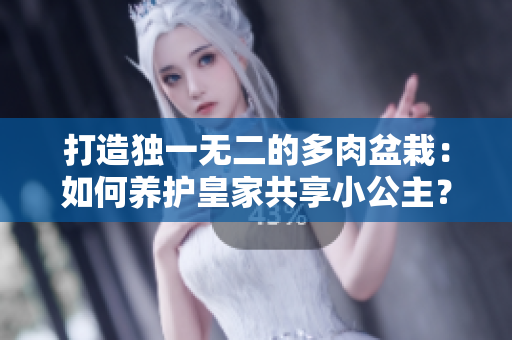 打造独一无二的多肉盆栽：如何养护皇家共享小公主？