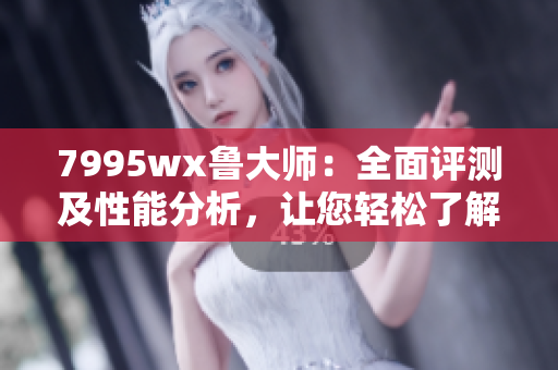7995wx鲁大师：全面评测及性能分析，让您轻松了解产品实力
