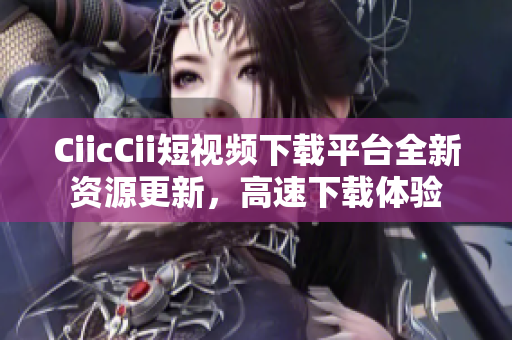 CiicCii短视频下载平台全新资源更新，高速下载体验
