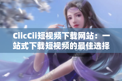 CiicCii短视频下载网站：一站式下载短视频的最佳选择
