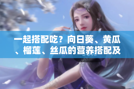 一起搭配吃？向日葵、黄瓜、榴莲、丝瓜的营养搭配及制作建议