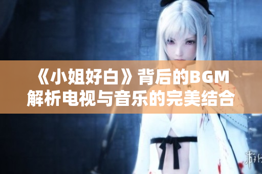 《小姐好白》背后的BGM 解析电视与音乐的完美结合