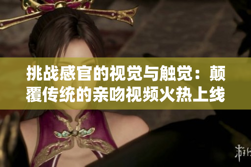 挑战感官的视觉与触觉：颠覆传统的亲吻视频火热上线