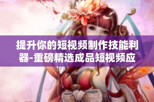 提升你的短视频制作技能利器-重磅精选成品短视频应用推荐