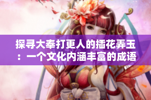 探寻大奉打更人的插花弄玉：一个文化内涵丰富的成语故事