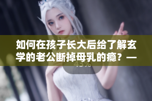 如何在孩子长大后给了解玄学的老公断掉母乳的瘾？——一位编辑的看法