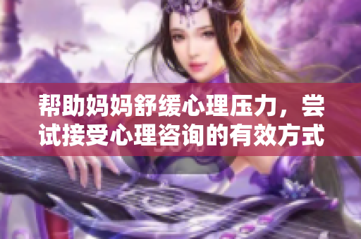 帮助妈妈舒缓心理压力，尝试接受心理咨询的有效方式
