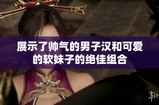 展示了帅气的男子汉和可爱的软妹子的绝佳组合