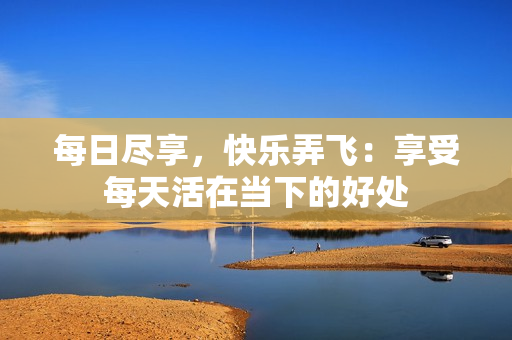每日尽享，快乐弄飞：享受每天活在当下的好处