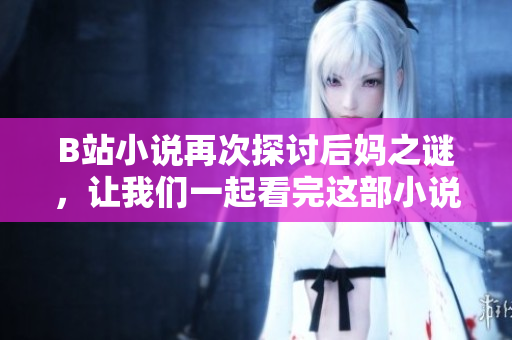 B站小说再次探讨后妈之谜，让我们一起看完这部小说