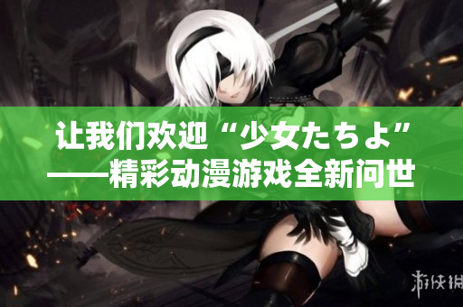让我们欢迎“少女たちよ”——精彩动漫游戏全新问世