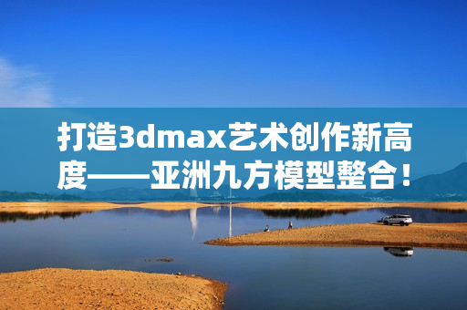 打造3dmax艺术创作新高度——亚洲九方模型整合！