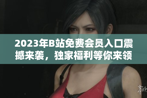 2023年B站免费会员入口震撼来袭，独家福利等你来领取！