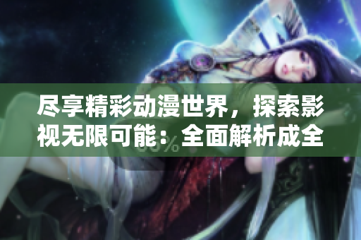 尽享精彩动漫世界，探索影视无限可能：全面解析成全动漫影视大全