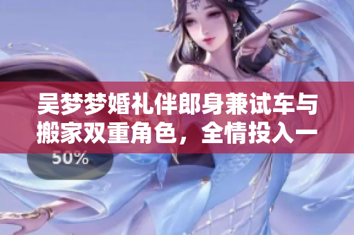 吴梦梦婚礼伴郎身兼试车与搬家双重角色，全情投入一日双方皆丰收