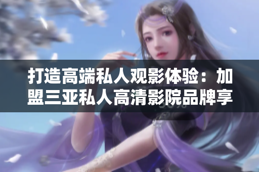 打造高端私人观影体验：加盟三亚私人高清影院品牌享无限惬意