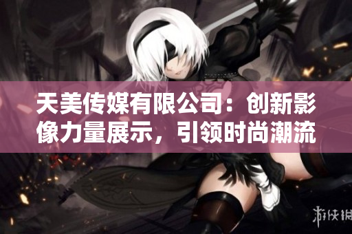 天美传媒有限公司：创新影像力量展示，引领时尚潮流