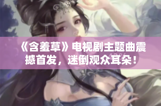 《含羞草》电视剧主题曲震撼首发，迷倒观众耳朵！