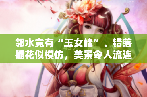 邻水竟有“玉女峰”、错落插花似模仿，美景令人流连忘返！