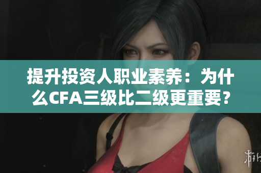 提升投资人职业素养：为什么CFA三级比二级更重要？