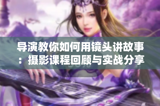 导演教你如何用镜头讲故事：摄影课程回顾与实战分享