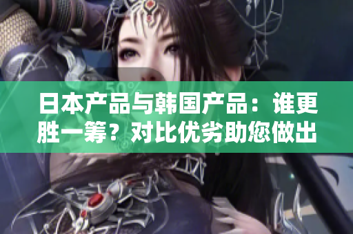 日本产品与韩国产品：谁更胜一筹？对比优劣助您做出明智选择