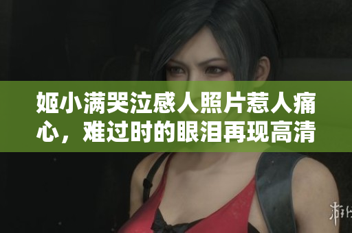 姬小满哭泣感人照片惹人痛心，难过时的眼泪再现高清画面
