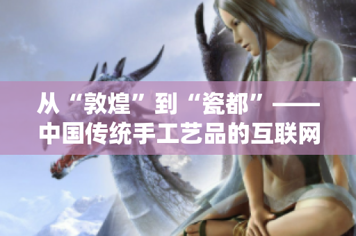 从“敦煌”到“瓷都”——中国传统手工艺品的互联网化创新