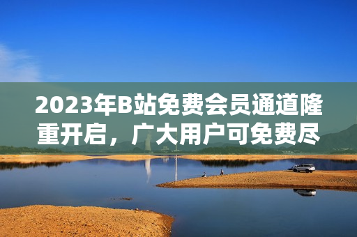 2023年B站免费会员通道隆重开启，广大用户可免费尽享多样内容