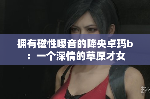 拥有磁性嗓音的降央卓玛b：一个深情的草原才女