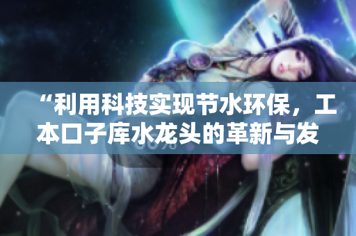 “利用科技实现节水环保，工本口子库水龙头的革新与发展”