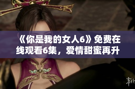 《你是我的女人6》免费在线观看6集，爱情甜蜜再升级