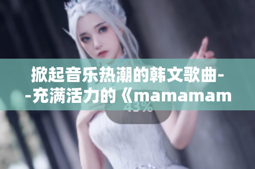 掀起音乐热潮的韩文歌曲--充满活力的《mamamama》